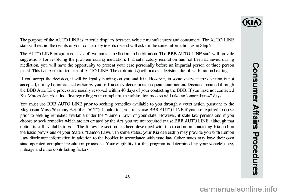 KIA OPTIMA 2019 Warranty and Consumer Information Guide 43
Consumer Affairs Procedures
The purpose of the AUTO LINE is to settle disputes between vehicle manufacturers and consumers. The AUTO LINE
staff will record the details of your concern by telephone KIA OPTIMA 2019 Warranty and Consumer Information Guide 43
Consumer Affairs Procedures
The purpose of the AUTO LINE is to settle disputes between vehicle manufacturers and consumers. The AUTO LINE
staff will record the details of your concern by telephone