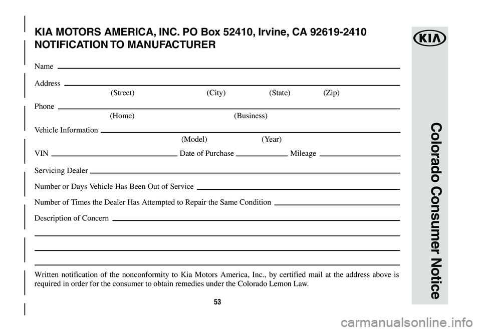 KIA OPTIMA 2019 Warranty and Consumer Information Guide 53
Colorado Consumer Notice
KIA MOTORS AMERICA, INC. PO Box 52410, Irvine, CA 92619-2410
NOTIFICATION TO MANUFACTURER
Name
Address
(Street) (City) (State) (Zip)
Phone
(Home) (Business)
Vehicle In KIA OPTIMA 2019 Warranty and Consumer Information Guide 53
Colorado Consumer Notice
KIA MOTORS AMERICA, INC. PO Box 52410, Irvine, CA 92619-2410
NOTIFICATION TO MANUFACTURER
Name
Address
(Street) (City) (State) (Zip)
Phone
(Home) (Business)
Vehicle In