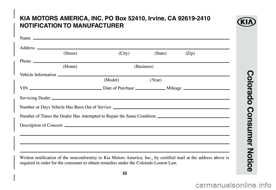 KIA K900 2020  Warranty and Consumer Information Guide 53
Colorado Consumer Notice
KIA MOTORS AMERICA, INC. PO Box 52410, Irvine, CA 92619-2410
NOTIFICATION TO  MANUFACTURER
Name
Address
 (Street)  (City) (State) (Zip)
Phone
 (Home)  (Business)
Vehicle In