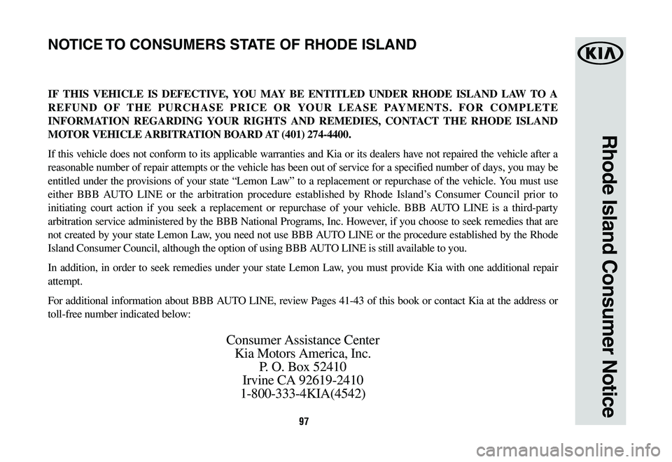 KIA K900 2020  Warranty and Consumer Information Guide 97
Rhode Island Consumer Notice
IF THIS VEHICLE IS DEFECTIVE, YOU MAY BE ENTITLED UNDER RHODE ISLAND LAW TO A 
REFUND OF THE PURCHASE PRICE OR YOUR LEASE PAYMENTS. FOR COMPLETE 
INFORMATION REGARDING 
