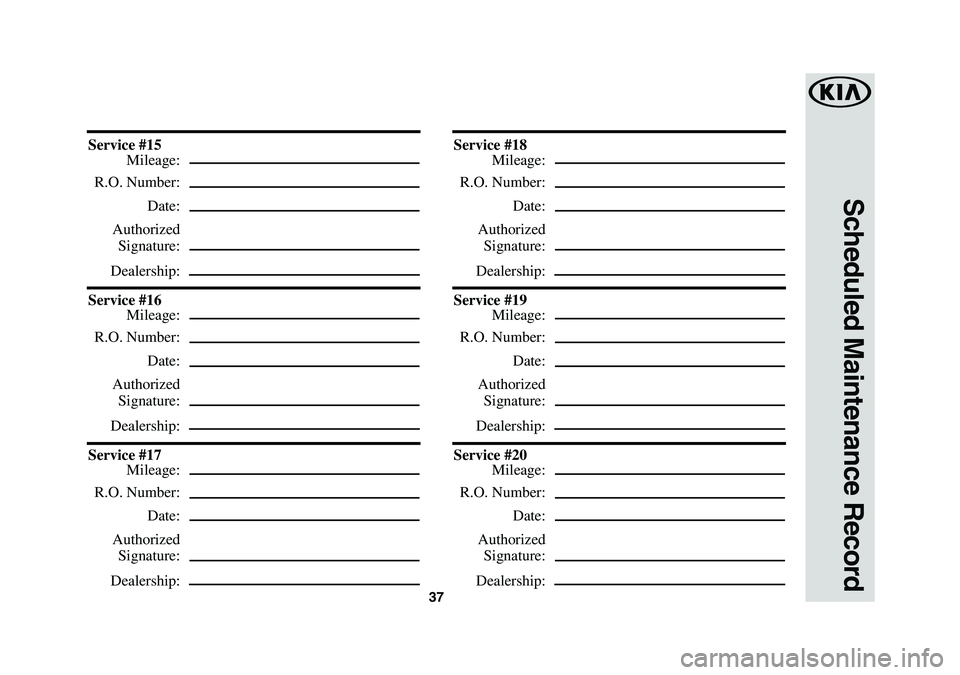 KIA K900 2019  Warranty and Consumer Information Guide 37
Scheduled Maintenance Record
Service #15
 Mileage:
 R.O. Number:
 Date:
 Authorized
 Signature:
 Dealership:
Service #16
 Mileage:
 R.O. Number:
 Date:
 Authorized
 Signature:
 Dealership:
Service 
