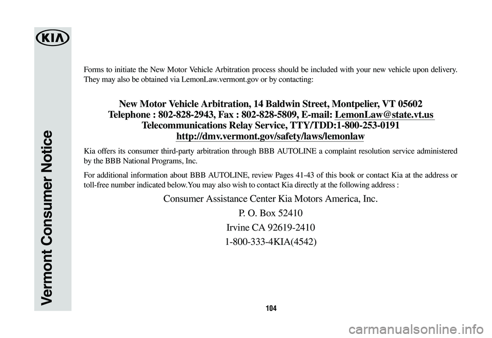 KIA CADENZA 2020  Warranty and Consumer Information Guide 104
Forms to initiate the New Motor Vehicle Arbitration process should be included with your new vehicle upon delivery. 
They may also be obtained via LemonLaw.vermont.gov or by contacting: 
New Motor