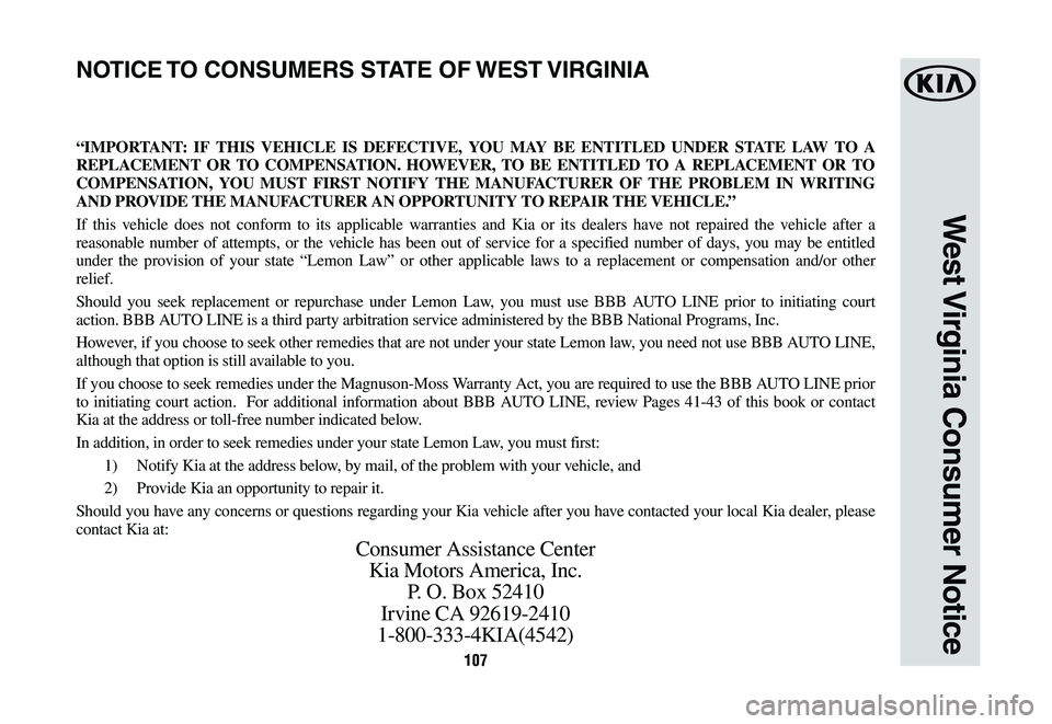 KIA CADENZA 2020  Warranty and Consumer Information Guide 107107
West Virginia Consumer Notice
“IMPORTANT: IF THIS VEHICLE IS DEFECTIVE, YOU MAY BE ENTITLED UNDER STATE LAW TO A 
REPLACEMENT OR TO COMPENSATION. HOWEVER, TO BE ENTITLED TO A REPLACEMENT OR T