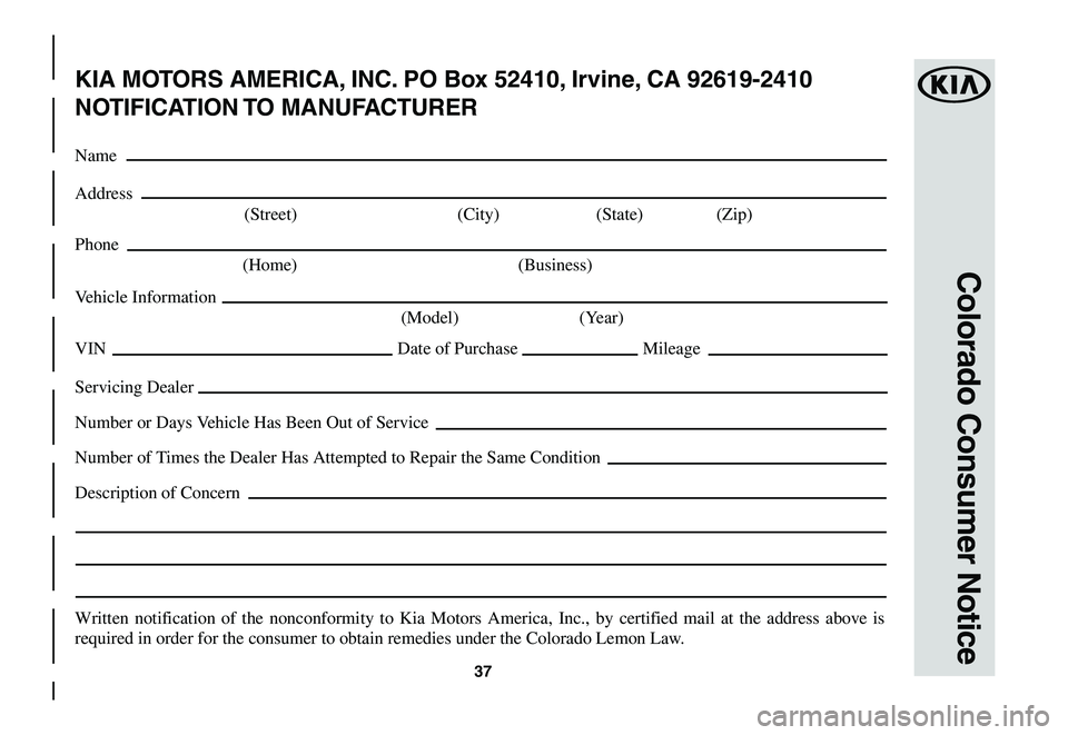 KIA SOUL EV 2019  Warranty and Consumer Information Guide 37
Colorado Consumer Notice
KIA MOTORS AMERICA, INC. PO Box 52410, Irvine, CA 92619-2410
NOTIFICATION TO  MANUFACTURER
Name
Address
	(Street)	 (City)	(State)	 (Zip)
Phone
 (Home)  (Business)
Vehicle I