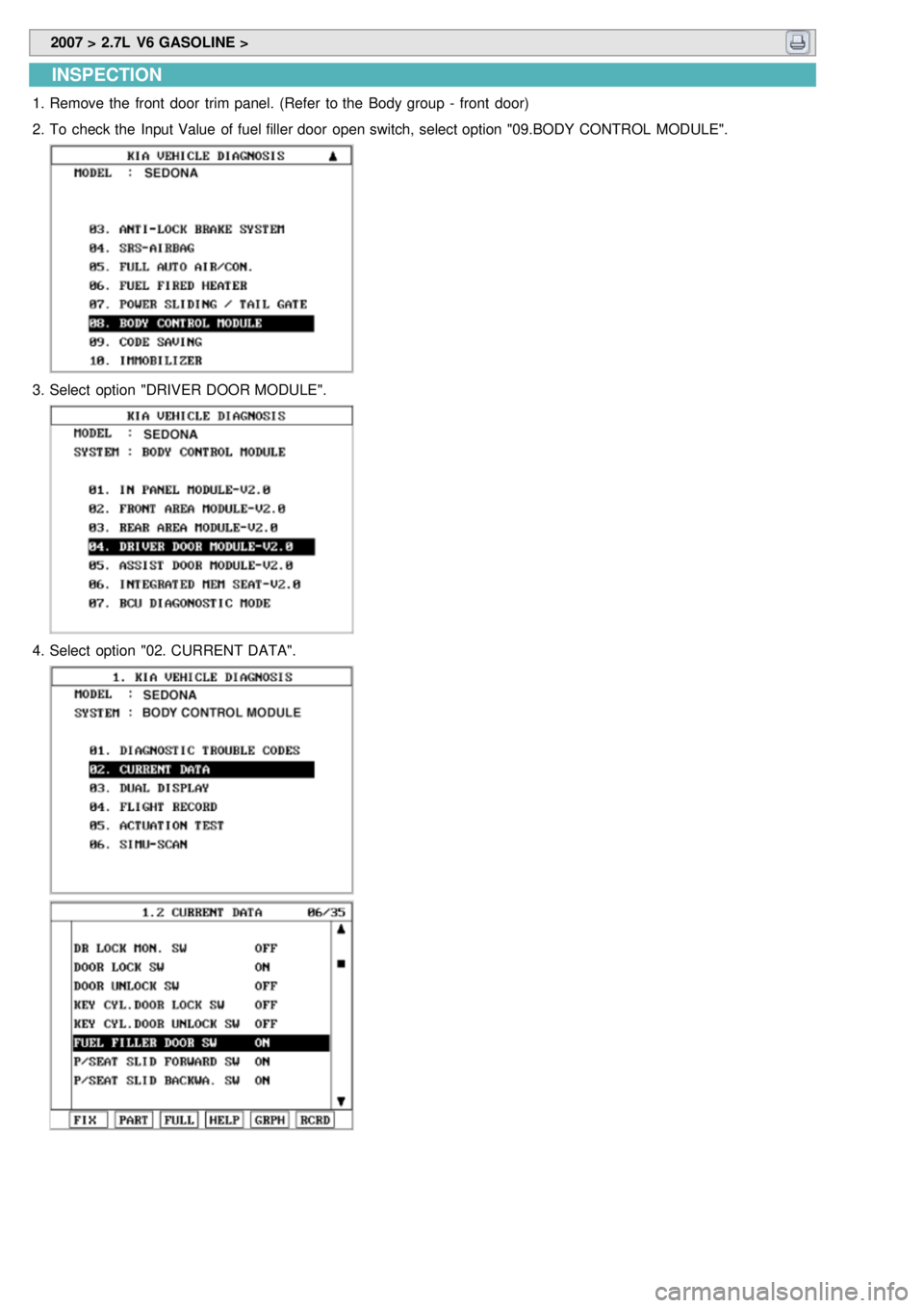 KIA CARNIVAL 2007 Workshop Manual 2007 > 2.7L V6 GASOLINE >
INSPECTION
1.Remove the front door trim panel. (Refer to the Body group - front door)
2. To check the Input Value of fuel filler door open switch, select optio KIA CARNIVAL 2007 Workshop Manual 2007 > 2.7L V6 GASOLINE >
INSPECTION
1.Remove the front door trim panel. (Refer to the Body group - front door)
2. To check the Input Value of fuel filler door open switch, select optio