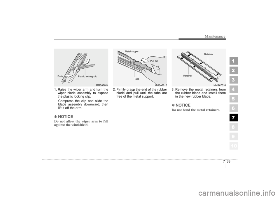 KIA AMANTI 2006  Owners Manual 733
Maintenance
1
2
3
4
5
6
7
8
910
1. Raise the wiper arm and turn thewiper blade assembly to expose
the plastic locking clip.
Compress the clip and slide the
blade assembly downward; then
lift it of