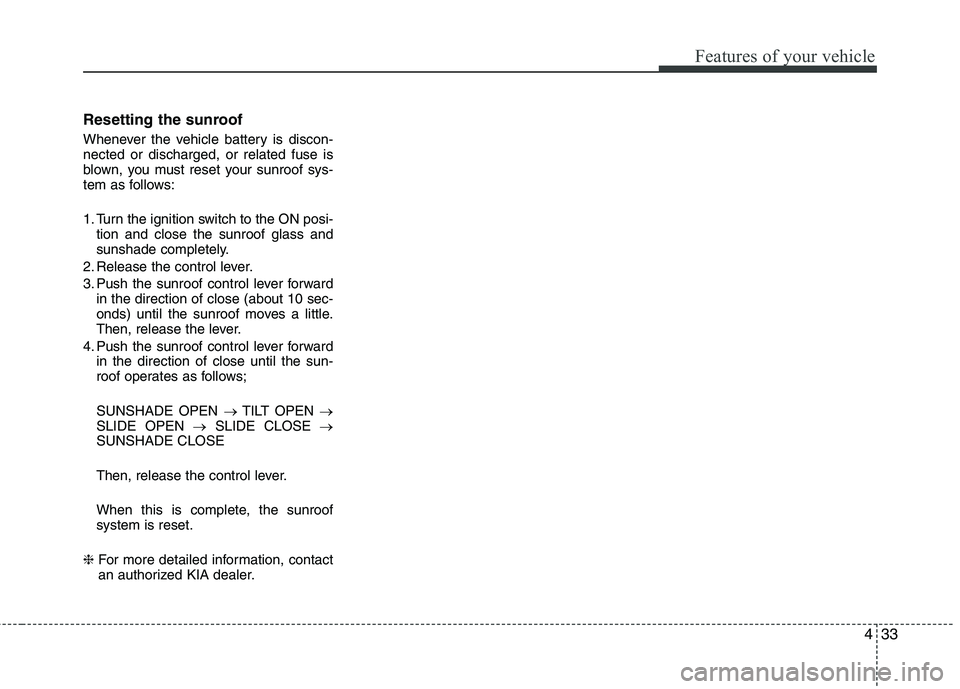KIA CADENZA 2011 Owners Manual 433
Features of your vehicle
Resetting the sunroof
Whenever the vehicle battery is discon- nected or discharged, or related fuse is
blown, you must reset your sunroof sys-
tem as follows:
1. Turn th KIA CADENZA 2011 Owners Manual 433
Features of your vehicle
Resetting the sunroof
Whenever the vehicle battery is discon- nected or discharged, or related fuse is
blown, you must reset your sunroof sys-
tem as follows:
1. Turn th
