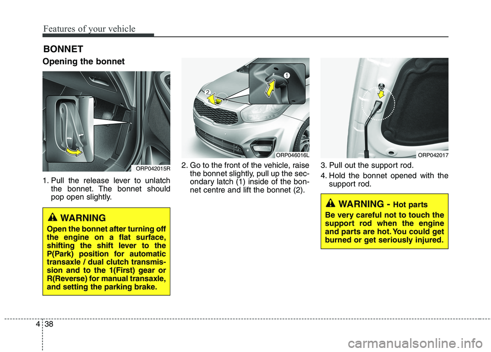 KIA CARENS RHD 2018 Owners Manual Features of your vehicle
38
4
Opening the bonnet
1. Pull the release lever to unlatch
the bonnet. The bonnet should
pop open slightly. 2. Go to the front of the vehicle, raise
the bonnet slightly, KIA CARENS RHD 2018 Owners Manual Features of your vehicle
38
4
Opening the bonnet
1. Pull the release lever to unlatch
the bonnet. The bonnet should
pop open slightly. 2. Go to the front of the vehicle, raise
the bonnet slightly,