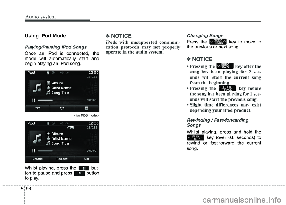 KIA CARENS RHD 2018 Owners Manual Audio system
96
5
Using iPod Mode
Playing/Pausing iPod Songs
Once an iPod is connected, the
mode will automatically start and
begin playing an iPod song.
<for RDS model>
Whilst playing, press the bu KIA CARENS RHD 2018 Owners Manual Audio system
96
5
Using iPod Mode
Playing/Pausing iPod Songs
Once an iPod is connected, the
mode will automatically start and
begin playing an iPod song.
<for RDS model>
Whilst playing, press the bu