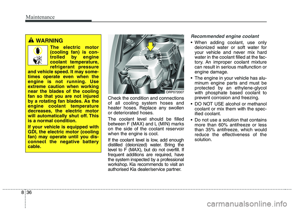 KIA CARENS RHD 2018 Owners Manual Maintenance
36
8
Check the condition and connections of all cooling system hoses and
heater hoses. Replace any swollen
or deteriorated hoses.
The coolant level should be filled
between F (MAX) and L KIA CARENS RHD 2018 Owners Manual Maintenance
36
8
Check the condition and connections of all cooling system hoses and
heater hoses. Replace any swollen
or deteriorated hoses.
The coolant level should be filled
between F (MAX) and L