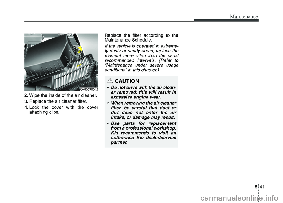KIA CARENS RHD 2018 Owners Manual 841
Maintenance
2. Wipe the inside of the air cleaner.
3. Replace the air cleaner filter.
4. Lock the cover with the coverattaching clips. Replace the filter according to the
Maintenance Schedule.
I KIA CARENS RHD 2018 Owners Manual 841
Maintenance
2. Wipe the inside of the air cleaner.
3. Replace the air cleaner filter.
4. Lock the cover with the coverattaching clips. Replace the filter according to the
Maintenance Schedule.
I