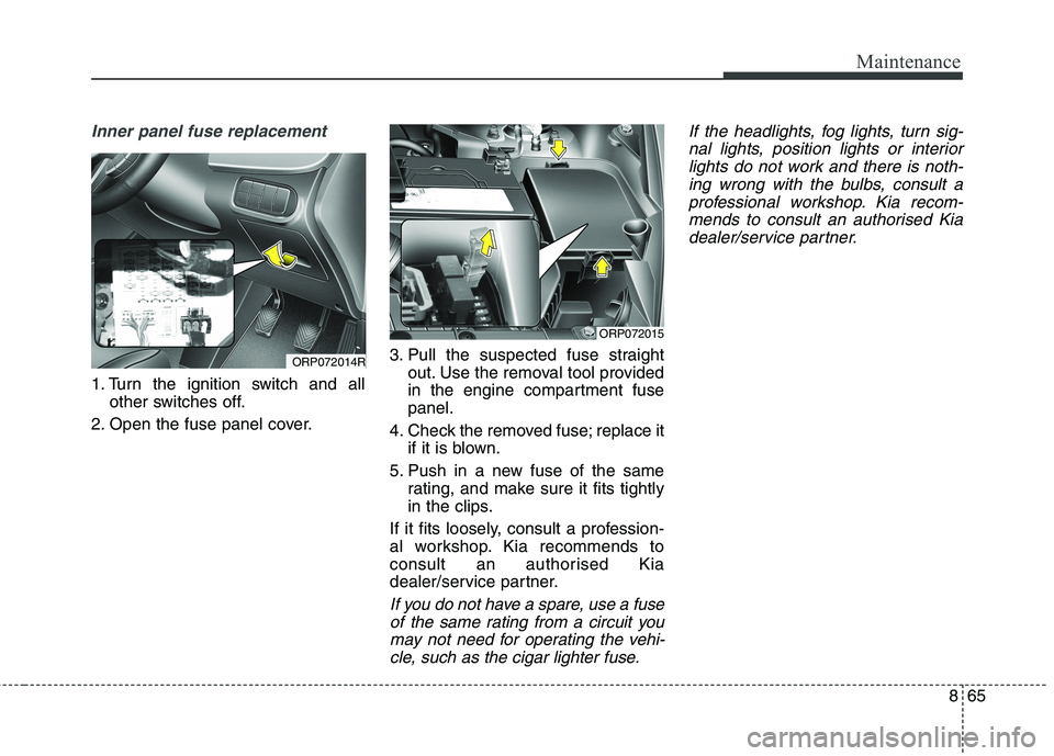 KIA CARENS RHD 2018 Owners Manual 865
Maintenance
Inner panel fuse replacement
1. Turn the ignition switch and allother switches off.
2. Open the fuse panel cover. 3. Pull the suspected fuse straight
out. Use the removal tool provided KIA CARENS RHD 2018 Owners Manual 865
Maintenance
Inner panel fuse replacement
1. Turn the ignition switch and allother switches off.
2. Open the fuse panel cover. 3. Pull the suspected fuse straight
out. Use the removal tool provided