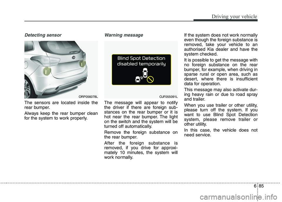 KIA CARENS RHD 2017  Owners Manual 685
Driving your vehicle
Detecting sensor
The sensors are located inside the 
rear bumper. 
Always keep the rear bumper clean 
for the system to work properly.
Warning message
The message will appear 