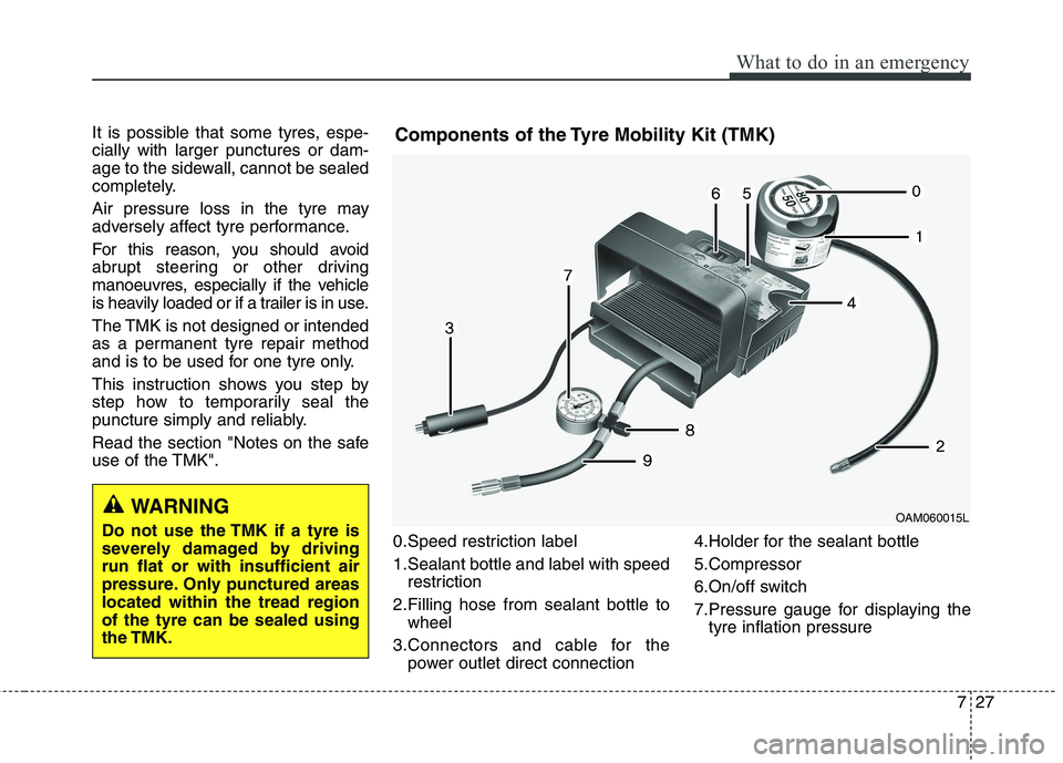 KIA CARENS RHD 2017  Owners Manual 727
What to do in an emergency
It is possible that some tyres, espe- cially with larger punctures or dam-
age to the sidewall, cannot be sealed
completely. 
Air pressure loss in the tyre may 
adversel