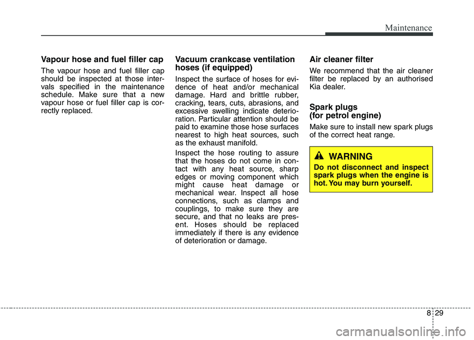 KIA CARENS RHD 2017  Owners Manual 829
Maintenance
Vapour hose and fuel filler cap 
The vapour hose and fuel filler cap should be inspected at those inter-
vals specified in the maintenance
schedule. Make sure that a new
vapour hose or