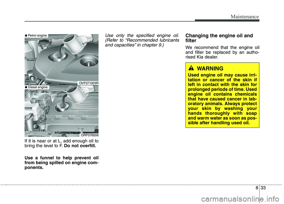 KIA CARENS RHD 2017 Owners Manual 833
Maintenance
If it is near or at L, add enough oil to
bring the level to F.Do not overfill.
Use a funnel to help prevent oil
from being spilled on engine com-ponents.
Use only the specified engine KIA CARENS RHD 2017 Owners Manual 833
Maintenance
If it is near or at L, add enough oil to
bring the level to F.Do not overfill.
Use a funnel to help prevent oil
from being spilled on engine com-ponents.
Use only the specified engine