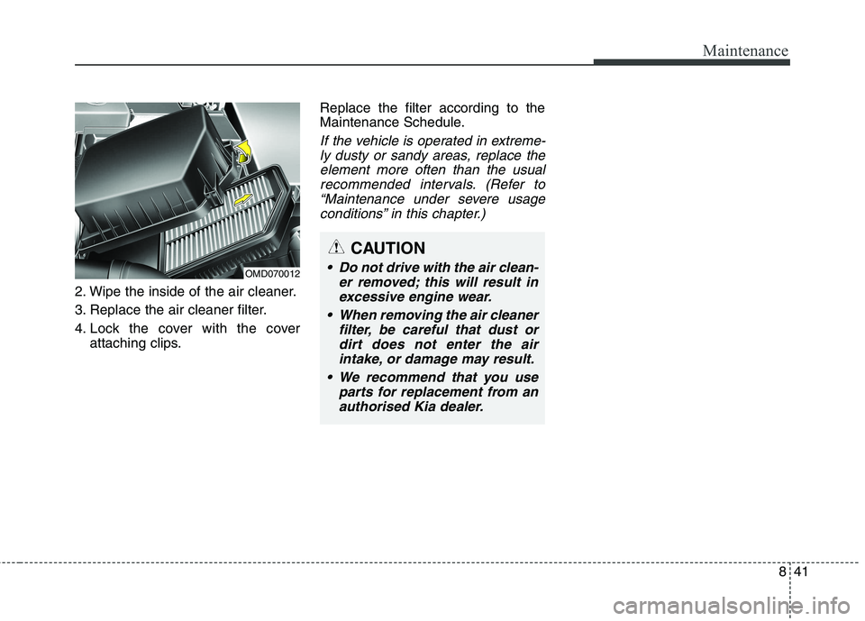 KIA CARENS RHD 2017 Owners Manual 841
Maintenance
2. Wipe the inside of the air cleaner.
3. Replace the air cleaner filter.
4. Lock the cover with the coverattaching clips. Replace the filter according to the
Maintenance Schedule.
I KIA CARENS RHD 2017 Owners Manual 841
Maintenance
2. Wipe the inside of the air cleaner.
3. Replace the air cleaner filter.
4. Lock the cover with the coverattaching clips. Replace the filter according to the
Maintenance Schedule.
I