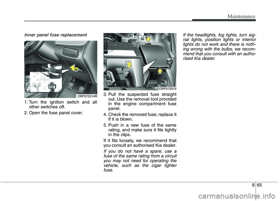 KIA CARENS RHD 2017 Owners Manual 865
Maintenance
Inner panel fuse replacement
1. Turn the ignition switch and allother switches off.
2. Open the fuse panel cover. 3. Pull the suspected fuse straight
out. Use the removal tool provided KIA CARENS RHD 2017 Owners Manual 865
Maintenance
Inner panel fuse replacement
1. Turn the ignition switch and allother switches off.
2. Open the fuse panel cover. 3. Pull the suspected fuse straight
out. Use the removal tool provided