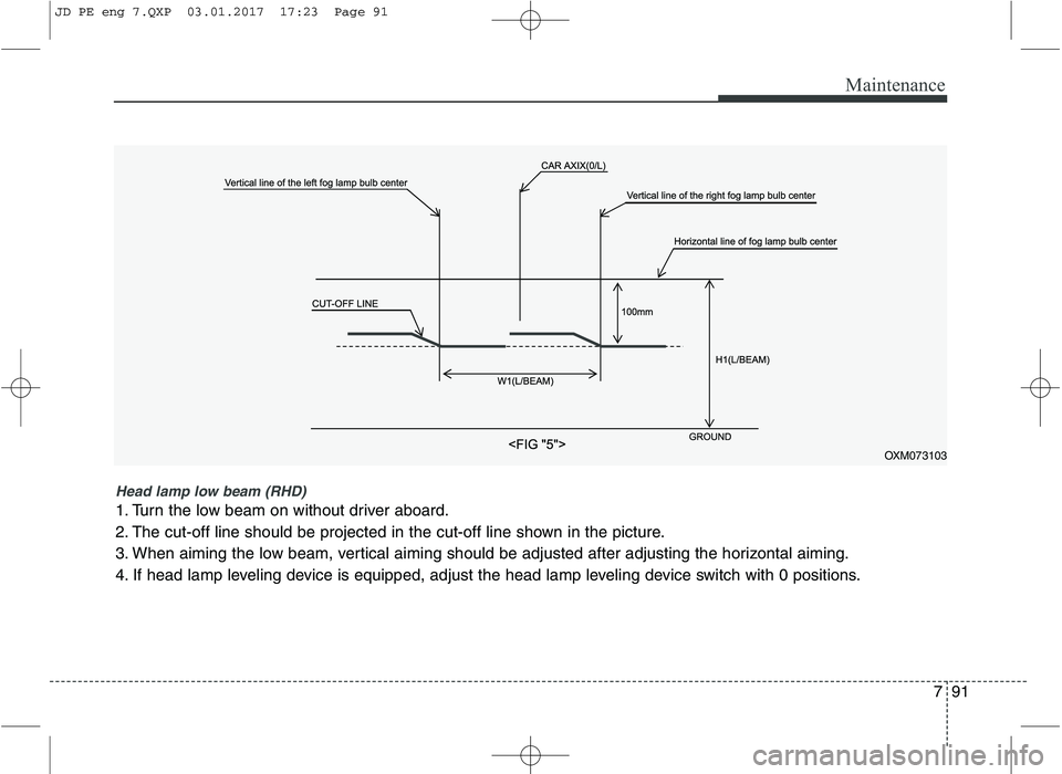 KIA CEED 2017  Owners Manual 791
Maintenance
OXM073103
Head lamp low beam (RHD) 
1. Turn the low beam on without driver aboard. 
2. The cut-off line should be projected in the cut-off line shown in the picture.
3. When aiming the