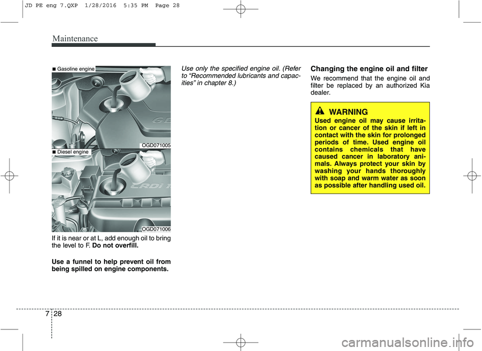 KIA CEED 2016 Owners Manual Maintenance
28
7
If it is near or at L, add enough oil to bring
the level to F. Do not overfill.
Use a funnel to help prevent oil frombeing spilled on engine components.
Use only the specified engine KIA CEED 2016 Owners Manual Maintenance
28
7
If it is near or at L, add enough oil to bring
the level to F. Do not overfill.
Use a funnel to help prevent oil frombeing spilled on engine components.
Use only the specified engine
