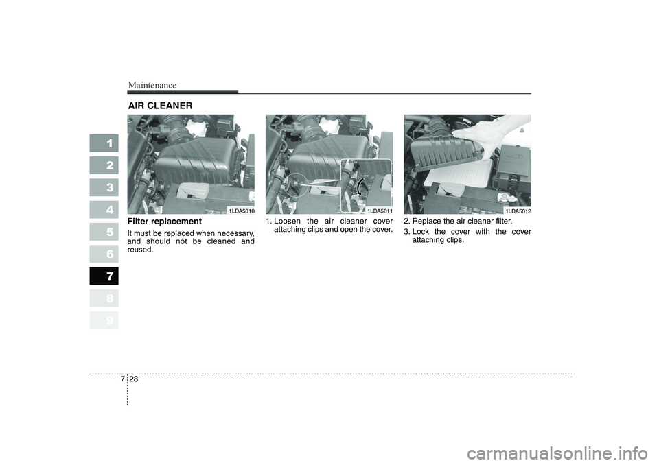 KIA CERATO 2007 Owners Manual Maintenance
28
7
1 23456789
AIR CLEANER
Filter replacement
It must be replaced when necessary, and should not be cleaned andreused. 1. Loosen the air cleaner cover
attaching clips and open the cov KIA CERATO 2007 Owners Manual Maintenance
28
7
1 23456789
AIR CLEANER
Filter replacement
It must be replaced when necessary, and should not be cleaned andreused. 1. Loosen the air cleaner cover
attaching clips and open the cov