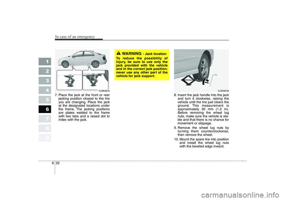 KIA CERATO 2006  Owners Manual In case of an emergency
22
6
1 23456789
7. Place the jack at the front or rear
jacking position closest to the tire 
you are changing. Place the jackat the designated locations under
the frame. The ja