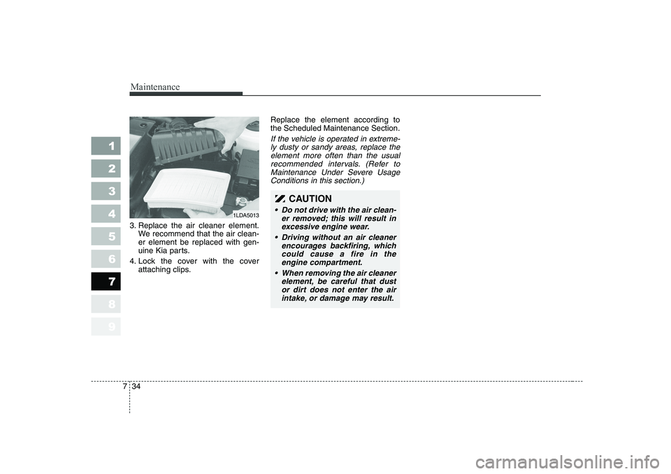 KIA CERATO 2006 Owners Manual Maintenance
34
7
1 23456789
3. Replace the air cleaner element.
We recommend that the air clean- er element be replaced with gen-
uine Kia parts.
4. Lock the cover with the cover attaching clips. Repl KIA CERATO 2006 Owners Manual Maintenance
34
7
1 23456789
3. Replace the air cleaner element.
We recommend that the air clean- er element be replaced with gen-
uine Kia parts.
4. Lock the cover with the cover attaching clips. Repl