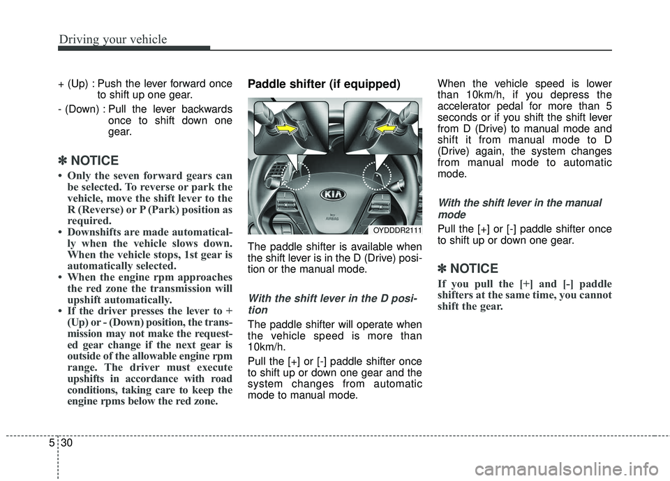KIA FORTE 5 2018  Owners Manual Driving your vehicle
30
5
+ (Up) : Push the lever forward once
to shift up one gear.
- (Down) : Pull the lever backwards once to shift down one
gear.
✽ ✽NOTICE
• Only the seven forward gears can