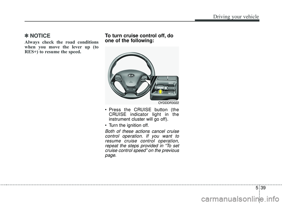 KIA FORTE 5 2016 Owners Manual 539
Driving your vehicle
✽
✽NOTICE
Always check the road conditions
when you move the lever up (to
RES+) to resume the speed.
To turn cruise control off, do
one of the following:
Press the CRUISE KIA FORTE 5 2016 Owners Manual 539
Driving your vehicle
✽
✽NOTICE
Always check the road conditions
when you move the lever up (to
RES+) to resume the speed.
To turn cruise control off, do
one of the following:
Press the CRUISE
