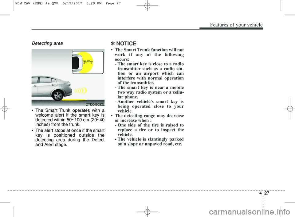 KIA FORTE KOUP 2018 Owners Manual 427
Features of your vehicle
Detecting area
The Smart Trunk operates with awelcome alert if the smart key is
detected within 50~100 cm (20~40
inches) from the trunk.
The alert stops at once if the s KIA FORTE KOUP 2018 Owners Manual 427
Features of your vehicle
Detecting area
The Smart Trunk operates with awelcome alert if the smart key is
detected within 50~100 cm (20~40
inches) from the trunk.
The alert stops at once if the s