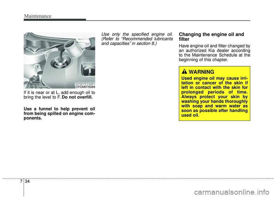KIA FORTE KOUP 2018 Owners Manual Maintenance
34
7
If it is near or at L, add enough oil to
bring the level to F. Do not overfill.
Use a funnel to help prevent oil
from being spilled on engine com-
ponents.
Use only the specified engi KIA FORTE KOUP 2018 Owners Manual Maintenance
34
7
If it is near or at L, add enough oil to
bring the level to F. Do not overfill.
Use a funnel to help prevent oil
from being spilled on engine com-
ponents.
Use only the specified engi