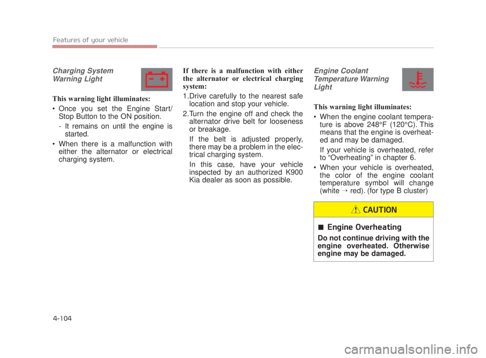 KIA K900 2018 Owners Manual Features of your vehicle
4-104
Charging SystemWarning Light
This warning light illuminates:
Once you set the Engine Start/ Stop Button to the ON position.
- It remains on until the engine isstarted.
KIA K900 2018 Owners Manual Features of your vehicle
4-104
Charging SystemWarning Light
This warning light illuminates:
Once you set the Engine Start/ Stop Button to the ON position.
- It remains on until the engine isstarted.