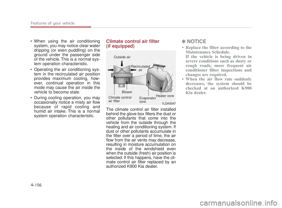 KIA K900 2018  Owners Manual Features of your vehicle
4-156
 When using the air conditioningsystem, you may notice clear water
dripping (or even puddling) on the
ground under the passenger side
of the vehicle. This is a normal sy