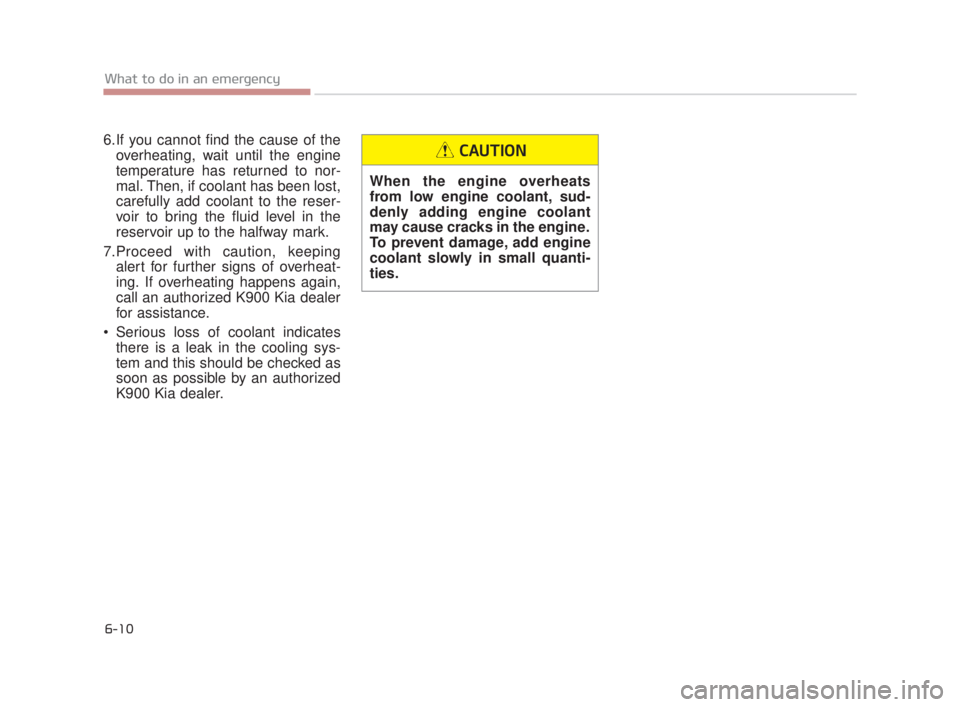 KIA K900 2018 Owners Manual 6-10
What to do in an emergency
6.If you cannot find the cause of theoverheating, wait until the engine
temperature has returned to nor-
mal. Then, if coolant has been lost,
carefully add coolant to t KIA K900 2018 Owners Manual 6-10
What to do in an emergency
6.If you cannot find the cause of theoverheating, wait until the engine
temperature has returned to nor-
mal. Then, if coolant has been lost,
carefully add coolant to t