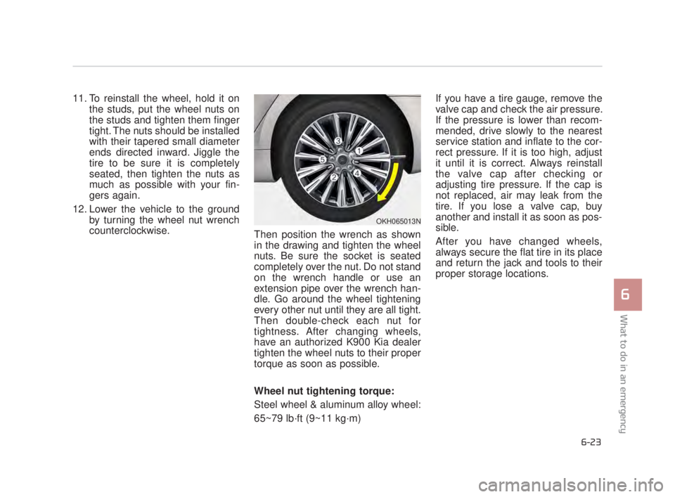 KIA K900 2018 Owners Manual What to do in an emergency
6
6-23
11. To reinstall the wheel, hold it onthe studs, put the wheel nuts on
the studs and tighten them finger
tight. The nuts should be installed
with their tapered small KIA K900 2018 Owners Manual What to do in an emergency
6
6-23
11. To reinstall the wheel, hold it onthe studs, put the wheel nuts on
the studs and tighten them finger
tight. The nuts should be installed
with their tapered small