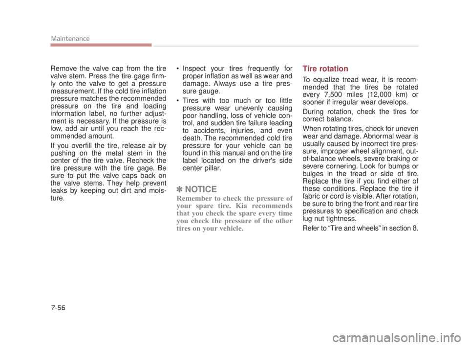 KIA K900 2018  Owners Manual 7-56
Maintenance
Remove the valve cap from the tire
valve stem. Press the tire gage firm-
ly onto the valve to get a pressure
measurement. If the cold tire inflation
pressure matches the recommended
p