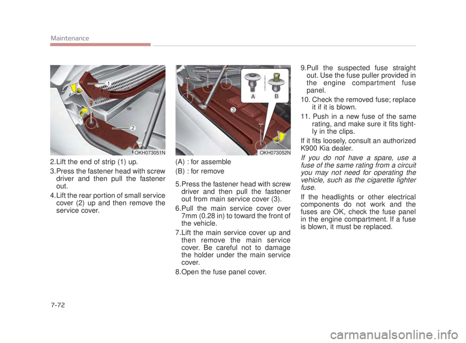 KIA K900 2018 Owners Manual 7-72
Maintenance
2.Lift the end of strip (1) up.
3.Press the fastener head with screwdriver and then pull the fastener
out.
4.Lift the rear portion of small service cover (2) up and then remove the
se KIA K900 2018 Owners Manual 7-72
Maintenance
2.Lift the end of strip (1) up.
3.Press the fastener head with screwdriver and then pull the fastener
out.
4.Lift the rear portion of small service cover (2) up and then remove the
se