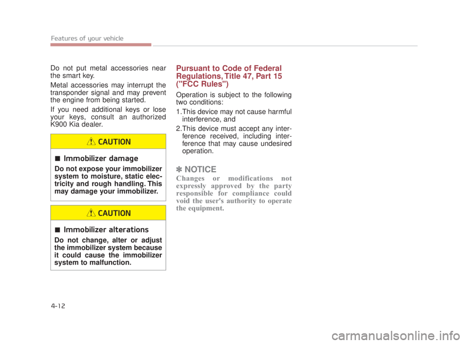 KIA K900 2018 Owners Manual Features of your vehicle
4-12
Do not put metal accessories near
the smart key.
Metal accessories may interrupt the
transponder signal and may prevent
the engine from being started.
If you need additio KIA K900 2018 Owners Manual Features of your vehicle
4-12
Do not put metal accessories near
the smart key.
Metal accessories may interrupt the
transponder signal and may prevent
the engine from being started.
If you need additio