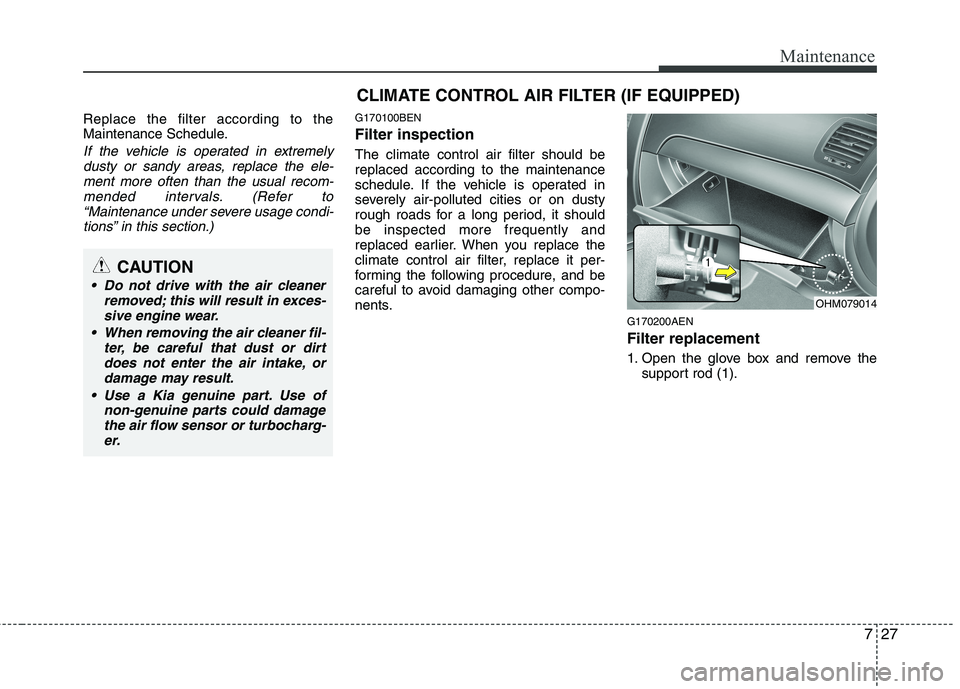 KIA MOHAVE 2014  Owners Manual 727
Maintenance
Replace the filter according to the 
Maintenance Schedule.
If the vehicle is operated in extremelydusty or sandy areas, replace the ele-ment more often than the usual recom-
mended int