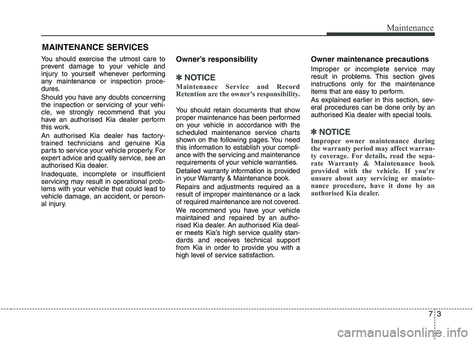 KIA MORNING 2015  Owners Manual 73
Maintenance
MAINTENANCE SERVICES
You should exercise the utmost care to
prevent damage to your vehicle and
injury to yourself whenever performing
any maintenance or inspection proce-
dures.
Should 