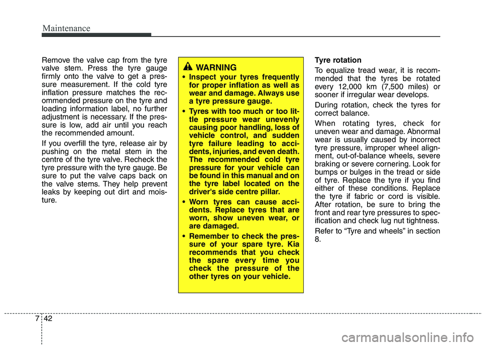 KIA MORNING 2015 Owners Manual Maintenance
42 7
Remove the valve cap from the tyre
valve stem. Press the tyre gauge
firmly onto the valve to get a pres-
sure measurement. If the cold tyre
inflation pressure matches the rec-
ommende KIA MORNING 2015 Owners Manual Maintenance
42 7
Remove the valve cap from the tyre
valve stem. Press the tyre gauge
firmly onto the valve to get a pres-
sure measurement. If the cold tyre
inflation pressure matches the rec-
ommende