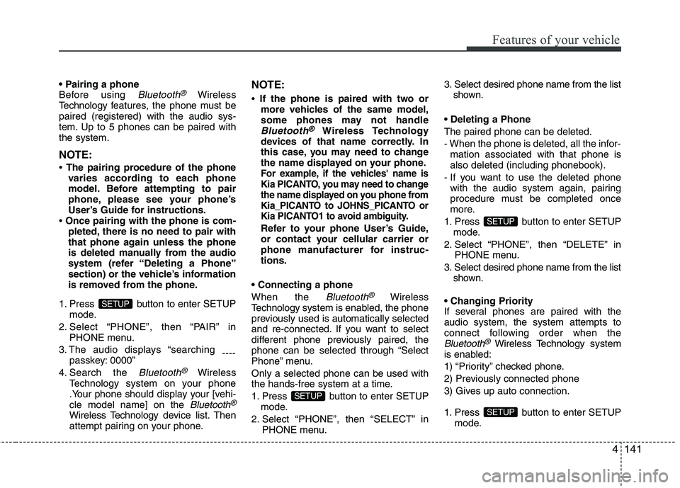 KIA PICANTO 2014 Owners Manual 4141
Features of your vehicle
Before using Bluetooth®Wireless
Technology f eatures, the phone must be
paired (registered) with the audio sys-
tem. Up to 5 phones can be paired withthe system.
NOTE KIA PICANTO 2014 Owners Manual 4141
Features of your vehicle
Before using Bluetooth®Wireless
Technology f eatures, the phone must be
paired (registered) with the audio sys-
tem. Up to 5 phones can be paired withthe system.
NOTE