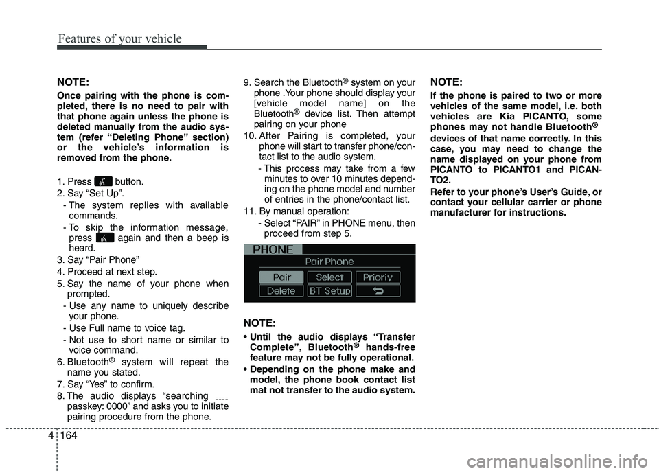 KIA PICANTO 2014 Owners Manual Features of your vehicle
164
4
NOTE: Once pairing with the phone is com-
pleted, there is no need to pair with
that phone again unless the phone is
deleted manually from the audio sys-
tem (refer “ KIA PICANTO 2014 Owners Manual Features of your vehicle
164
4
NOTE: Once pairing with the phone is com-
pleted, there is no need to pair with
that phone again unless the phone is
deleted manually from the audio sys-
tem (refer “