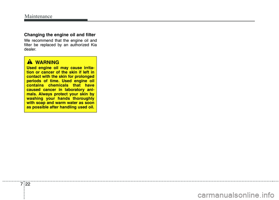 KIA PICANTO 2014 Owners Manual Maintenance
22
7
Changing the engine oil and filter
We recommend that the engine oil and
filter be replaced by an authorized Kia
dealer.
WARNING
Used engine oil may cause irrita- tion or cancer of t KIA PICANTO 2014 Owners Manual Maintenance
22
7
Changing the engine oil and filter
We recommend that the engine oil and
filter be replaced by an authorized Kia
dealer.
WARNING
Used engine oil may cause irrita- tion or cancer of t