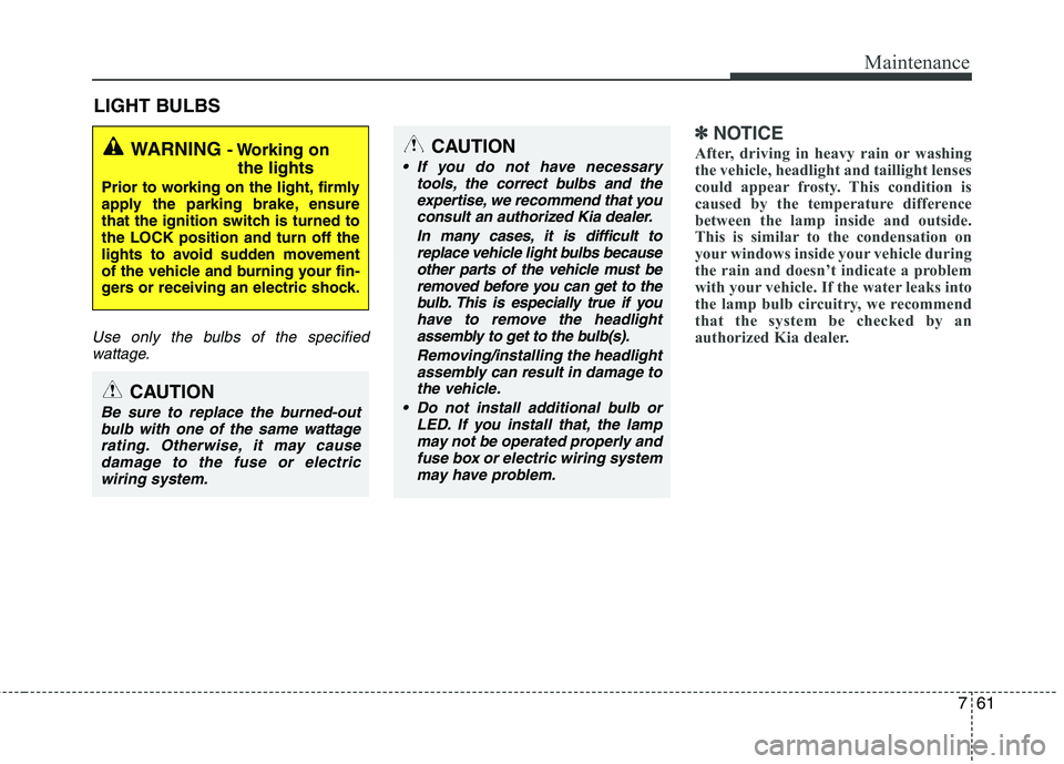 KIA PICANTO 2014  Owners Manual 761
Maintenance
LIGHT BULBS
Use only the bulbs of the specifiedwattage.
✽✽ NOTICE
After, driving in heavy rain or washing 
the vehicle, headlight and taillight lenses
could appear frosty. This con