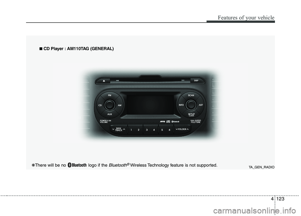 KIA PICANTO 2014 Owners Manual 4123
Features of your vehicle
TA_GEN_RADIO
■
■
CD Player : AM110TAG (GENERAL)
❋ There will be no logo if the Bluetooth®Wireless Technology f eature is not supported. KIA PICANTO 2014 Owners Manual 4123
Features of your vehicle
TA_GEN_RADIO
■
■
CD Player : AM110TAG (GENERAL)
❋ There will be no logo if the Bluetooth®Wireless Technology f eature is not supported.
