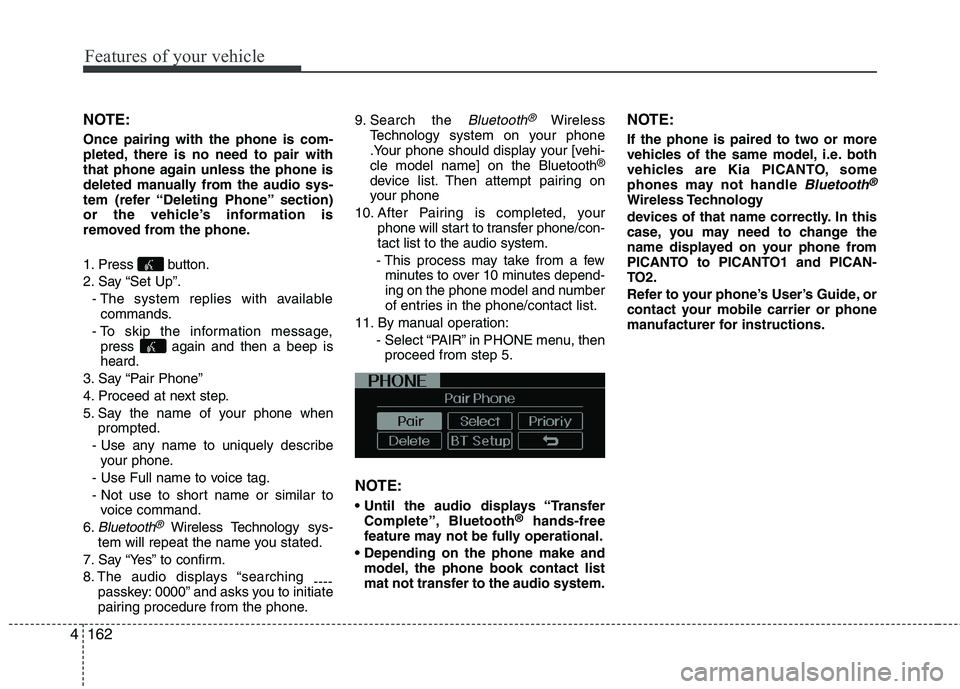 KIA PICANTO 2014 Owners Manual Features of your vehicle
162
4
NOTE: Once pairing with the phone is com-
pleted, there is no need to pair with
that phone again unless the phone is
deleted manually from the audio sys-
tem (refer “ KIA PICANTO 2014 Owners Manual Features of your vehicle
162
4
NOTE: Once pairing with the phone is com-
pleted, there is no need to pair with
that phone again unless the phone is
deleted manually from the audio sys-
tem (refer “