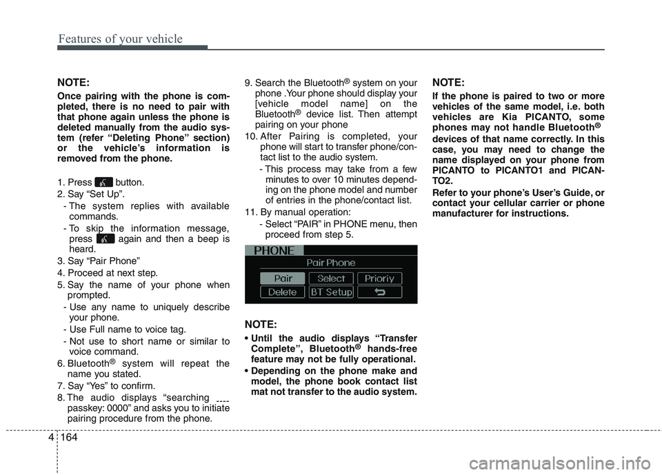 KIA PICANTO 2015 Owners Manual Features of your vehicle
164
4
NOTE: Once pairing with the phone is com-
pleted, there is no need to pair with
that phone again unless the phone is
deleted manually from the audio sys-
tem (refer “ KIA PICANTO 2015 Owners Manual Features of your vehicle
164
4
NOTE: Once pairing with the phone is com-
pleted, there is no need to pair with
that phone again unless the phone is
deleted manually from the audio sys-
tem (refer “