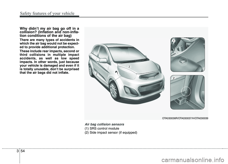 KIA PICANTO 2012  Owners Manual Safety features of your vehicle
54
3
Why didn’t my air bag go off in a collision? (Inflation and non-infla-
tion conditions of the air bag) 
There are many types of accidents in 
which the air bag w