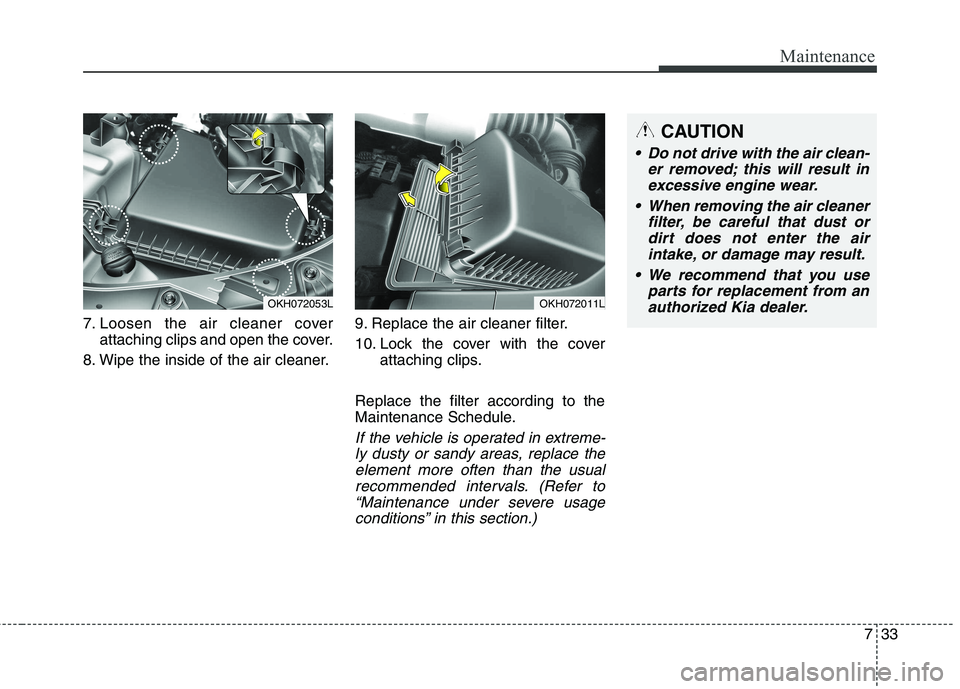 KIA QUORIS 2015 Owners Manual 733
Maintenance
7. Loosen the air cleaner coverattaching clips and open the cover.
8. Wipe the inside of the air cleaner. 9. Replace the air cleaner filter.
10. Lock the cover with the cover
attachin KIA QUORIS 2015 Owners Manual 733
Maintenance
7. Loosen the air cleaner coverattaching clips and open the cover.
8. Wipe the inside of the air cleaner. 9. Replace the air cleaner filter.
10. Lock the cover with the cover
attachin